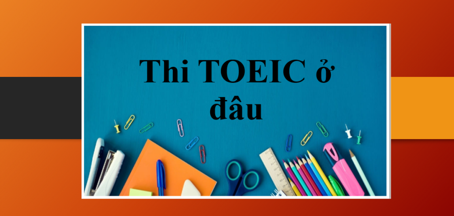 Thi TOEIC ở đâu? | Địa điểm thi TOEIC, quy trình đăng ký thi TOEIC