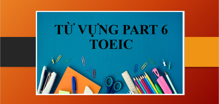 Từ vựng Part 6 TOEIC trọng tâm theo format đề thi mới (2025)