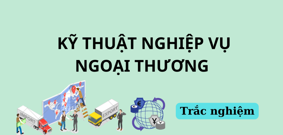 90 Câu hỏi trắc nghiệm Kỹ thuật nghiệp vụ ngoại thương (có đáp án) | Đại học Bách khoa Hà Nội (2025)