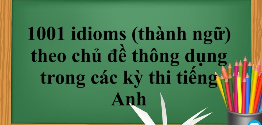 1001 idioms (thành ngữ) theo chủ đề thông dụng trong các kỳ thi tiếng Anh