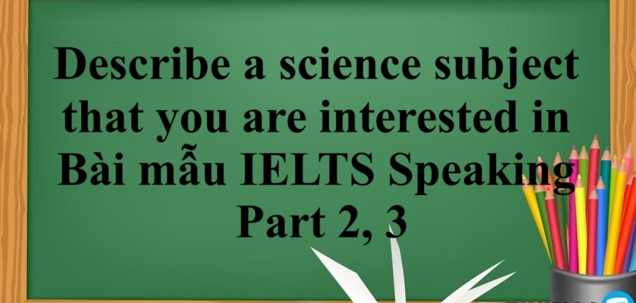 Describe a science subject that you are interested in | Bài mẫu IELTS Speaking Part 2, 3 (2025)