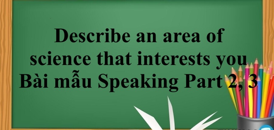 Describe an area of science that interests you | Bài mẫu Speaking Part 2, 3 (2025)