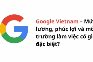Google Vietnam – Mức lương, phúc lợi và môi trường làm việc có gì đặc biệt?