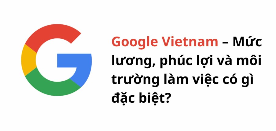 Google Vietnam – Mức lương, phúc lợi và môi trường làm việc có gì đặc biệt?
